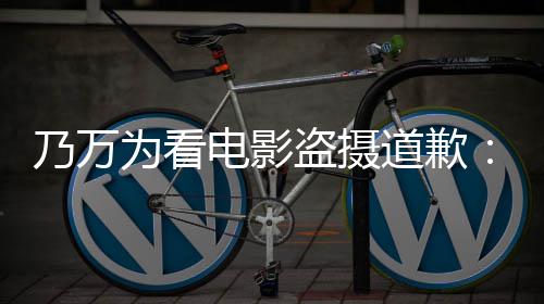 不起乃万为看电影盗摄道歉电影制作者们常对非