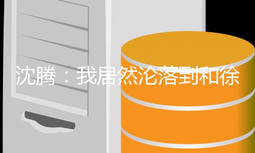腾真我到和的是徐峥沦落撞脸吗草居然军艺校沈腾 沈